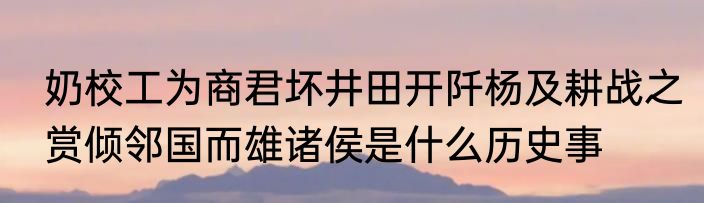 奶校工为商君坏井田开阡杨及耕战之赏倾邻国而雄诸侯是什么历史事