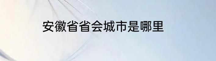 安徽省省会城市是哪里