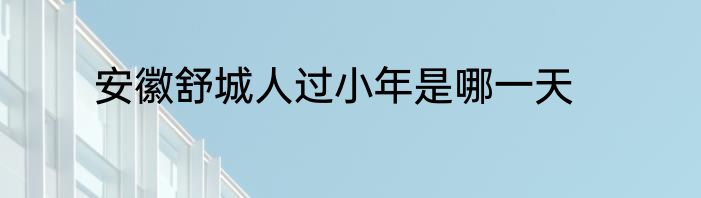 安徽舒城人过小年是哪一天