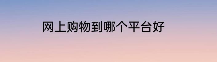 网上购物到哪个平台好