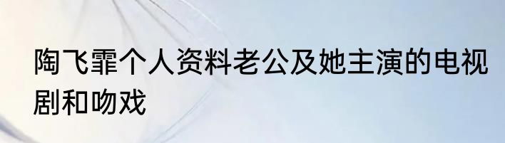 陶飞霏个人资料老公及她主演的电视剧和吻戏