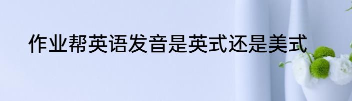 作业帮英语发音是英式还是美式
