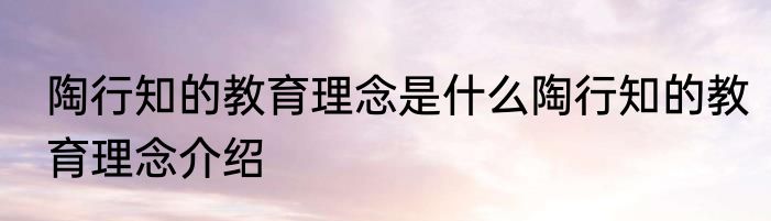 陶行知的教育理念是什么陶行知的教育理念介绍