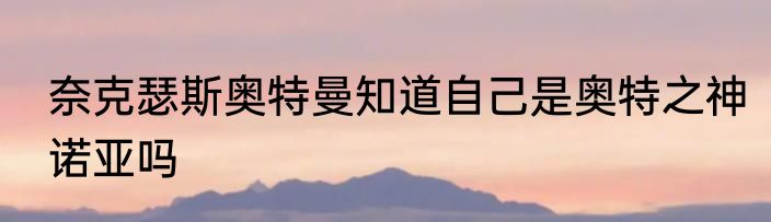 奈克瑟斯奥特曼知道自己是奥特之神诺亚吗