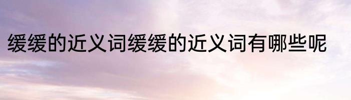缓缓的近义词缓缓的近义词有哪些呢