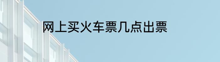 网上买火车票几点出票