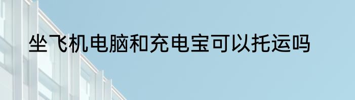 坐飞机电脑和充电宝可以托运吗