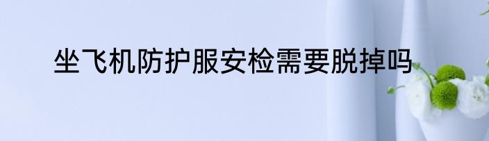 坐飞机防护服安检需要脱掉吗