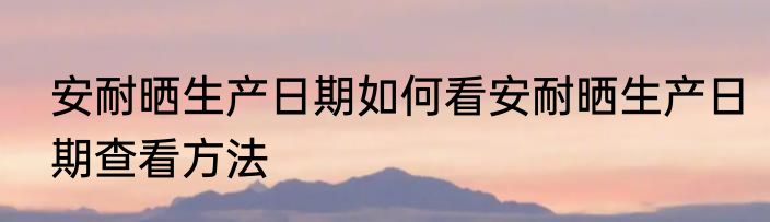 安耐晒生产日期如何看安耐晒生产日期查看方法