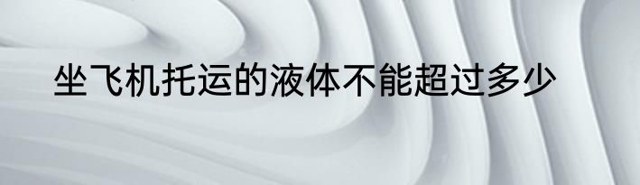 坐飞机托运的液体不能超过多少