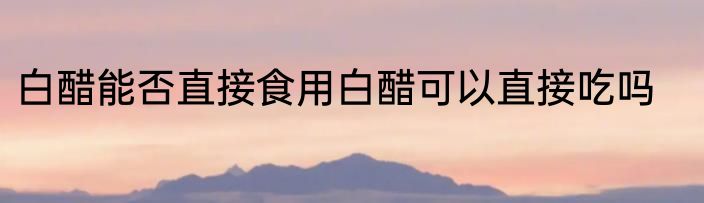 白醋能否直接食用白醋可以直接吃吗