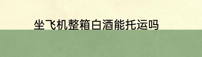 坐飞机整箱白酒能托运吗