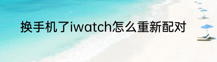 换手机了iwatch怎么重新配对