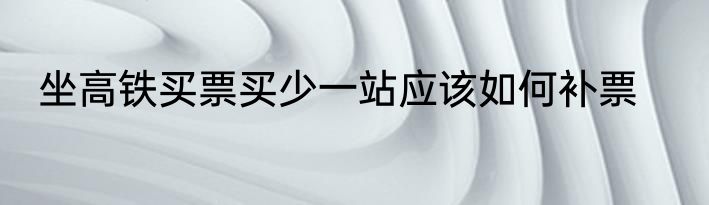 坐高铁买票买少一站应该如何补票