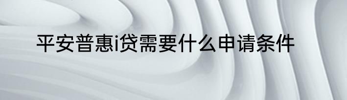 平安普惠i贷需要什么申请条件