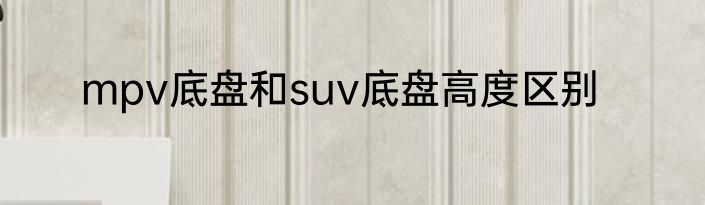 mpv底盘和suv底盘高度区别