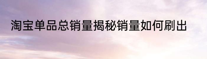 淘宝单品总销量揭秘销量如何刷出