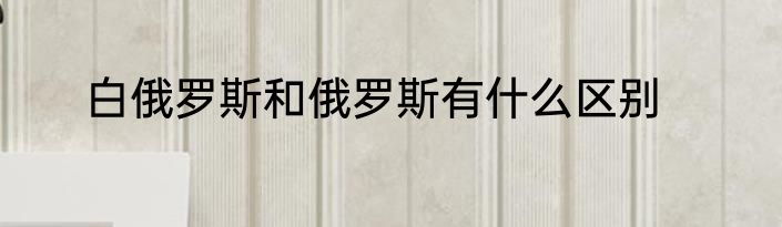 白俄罗斯和俄罗斯有什么区别