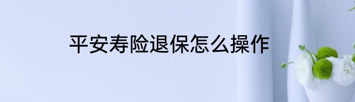 平安寿险退保怎么操作