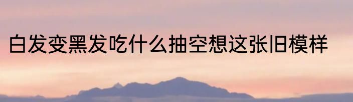 白发变黑发吃什么抽空想这张旧模样