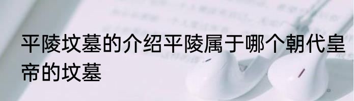 平陵坟墓的介绍平陵属于哪个朝代皇帝的坟墓