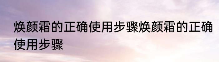 焕颜霜的正确使用步骤焕颜霜的正确使用步骤