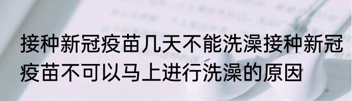 接种新冠疫苗几天不能洗澡接种新冠疫苗不可以马上进行洗澡的原因