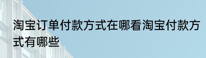 淘宝订单付款方式在哪看淘宝付款方式有哪些