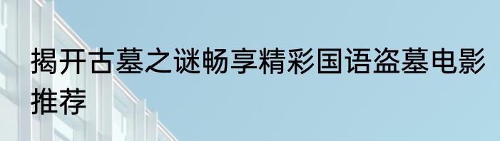 揭开古墓之谜畅享精彩国语盗墓电影推荐