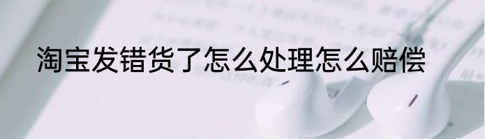 淘宝发错货了怎么处理怎么赔偿