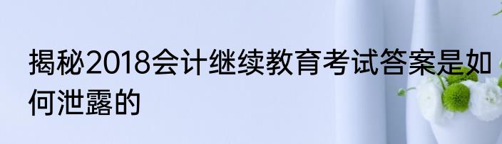 揭秘2018会计继续教育考试答案是如何泄露的