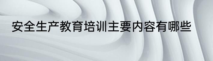 安全生产教育培训主要内容有哪些