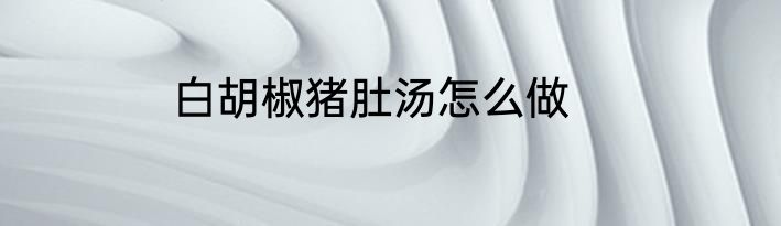 白胡椒猪肚汤怎么做