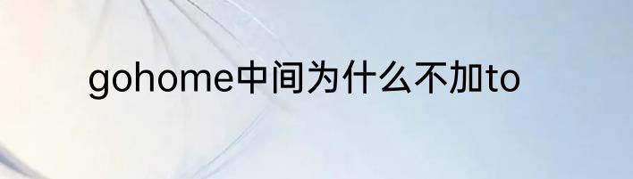 gohome中间为什么不加to