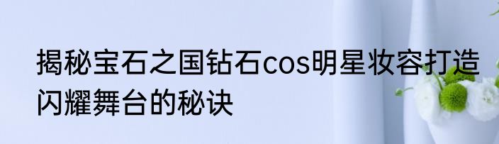 揭秘宝石之国钻石cos明星妆容打造闪耀舞台的秘诀