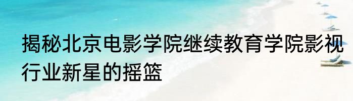 揭秘北京电影学院继续教育学院影视行业新星的摇篮