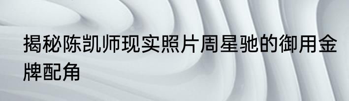 揭秘陈凯师现实照片周星驰的御用金牌配角