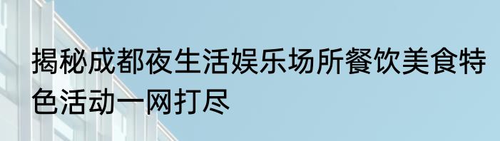 揭秘成都夜生活娱乐场所餐饮美食特色活动一网打尽