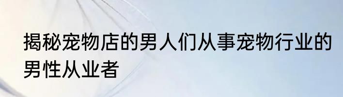 揭秘宠物店的男人们从事宠物行业的男性从业者