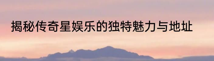 揭秘传奇星娱乐的独特魅力与地址