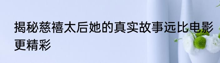揭秘慈禧太后她的真实故事远比电影更精彩