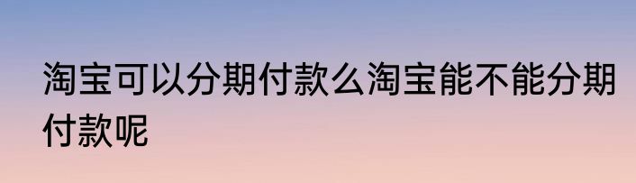 淘宝可以分期付款么淘宝能不能分期付款呢