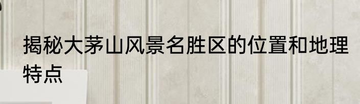 揭秘大茅山风景名胜区的位置和地理特点