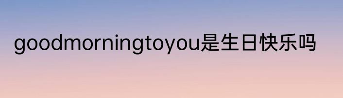 goodmorningtoyou是生日快乐吗