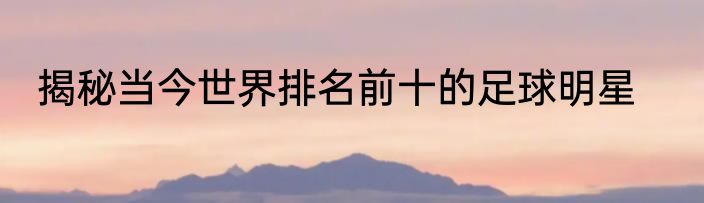 揭秘当今世界排名前十的足球明星