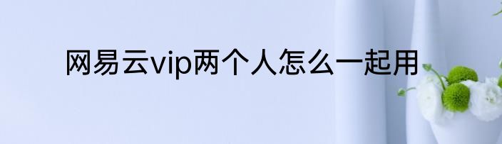 网易云vip两个人怎么一起用