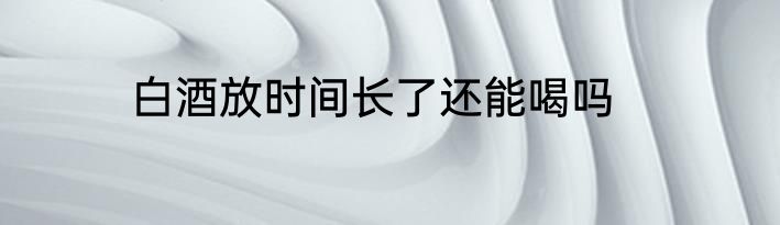白酒放时间长了还能喝吗