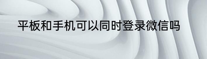 平板和手机可以同时登录微信吗