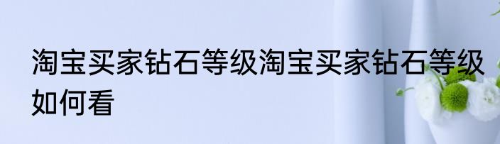 淘宝买家钻石等级淘宝买家钻石等级如何看