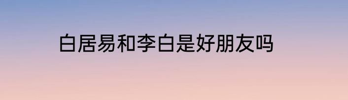 白居易和李白是好朋友吗